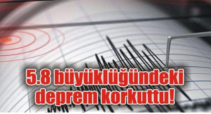 5.8 büyüklüğündeki deprem korkuttu!