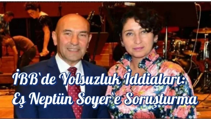İBB`de Yolsuzluk İddiaları: Eş Neptün Soyer`e Soruşturma