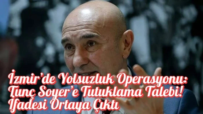 İzmir’de Yolsuzluk Operasyonu: Tunç Soyer’e Tutuklama Talebi! İfadesi Ortaya Çıktı