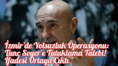 İzmir’de Yolsuzluk Operasyonu: Tunç Soyer’e Tutuklama Talebi! İfadesi Ortaya Çıktı